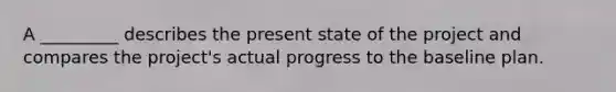 A _________ describes the present state of the project and compares the project's actual progress to the baseline plan.