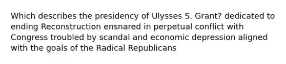 Which describes the presidency of Ulysses S. Grant? dedicated to ending Reconstruction ensnared in perpetual conflict with Congress troubled by scandal and economic depression aligned with the goals of the Radical Republicans