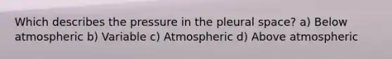 Which describes the pressure in the pleural space? a) Below atmospheric b) Variable c) Atmospheric d) Above atmospheric