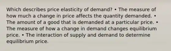 Which describes price elasticity of demand? • The measure of how much a change in price affects the quantity demanded. • The amount of a good that is demanded at a particular price. • The measure of how a change in demand changes equilibrium price. • The interaction of supply and demand to determine equilibrium price.