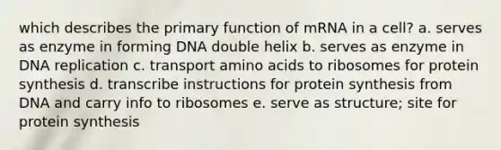 which describes the primary function of mRNA in a cell? a. serves as enzyme in forming DNA double helix b. serves as enzyme in DNA replication c. transport <a href='https://www.questionai.com/knowledge/k9gb720LCl-amino-acids' class='anchor-knowledge'>amino acids</a> to ribosomes for protein synthesis d. transcribe instructions for protein synthesis from DNA and carry info to ribosomes e. serve as structure; site for protein synthesis