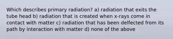 Which describes primary radiation? a) radiation that exits the tube head b) radiation that is created when x-rays come in contact with matter c) radiation that has been delfected from its path by interaction with matter d) none of the above