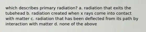 which describes primary radiation? a. radiation that exits the tubehead b. radiation created when x rays come into contact with matter c. radiation that has been deflected from its path by interaction with matter d. none of the above