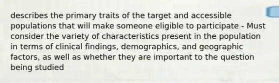 describes the primary traits of the target and accessible populations that will make someone eligible to participate - Must consider the variety of characteristics present in the population in terms of clinical findings, demographics, and geographic factors, as well as whether they are important to the question being studied