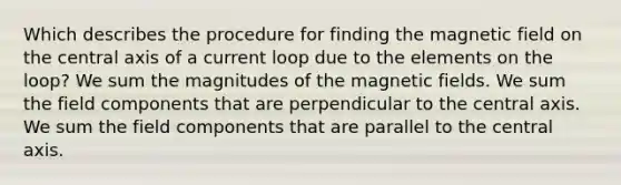 Which describes the procedure for finding the magnetic field on the central axis of a current loop due to the elements on the loop? We sum the magnitudes of the magnetic fields. We sum the field components that are perpendicular to the central axis. We sum the field components that are parallel to the central axis.