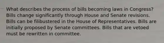 What describes the process of bills becoming laws in Congress? Bills change significantly through House and Senate revisions. Bills can be filibustered in the House of Representatives. Bills are initially proposed by Senate committees. Bills that are vetoed must be rewritten in committee.