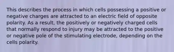 This describes the process in which cells possessing a positive or negative charges are attracted to an electric field of opposite polarity. As a result, the positively or negatively charged cells that normally respond to injury may be attracted to the positive or negative pole of the stimulating electrode, depending on the cells polarity.