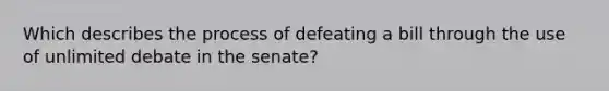 Which describes the process of defeating a bill through the use of unlimited debate in the senate?