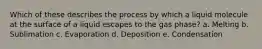 Which of these describes the process by which a liquid molecule at the surface of a liquid escapes to the gas phase? a. Melting b. Sublimation c. Evaporation d. Deposition e. Condensation