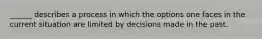 ______ describes a process in which the options one faces in the current situation are limited by decisions made in the past.