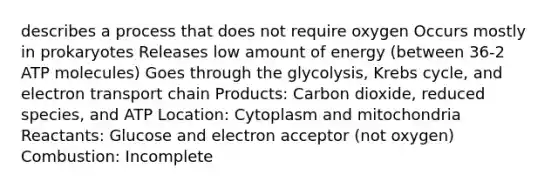 describes a process that does not require oxygen Occurs mostly in prokaryotes Releases low amount of energy (between 36-2 ATP molecules) Goes through the glycolysis, <a href='https://www.questionai.com/knowledge/kqfW58SNl2-krebs-cycle' class='anchor-knowledge'>krebs cycle</a>, and electron transport chain Products: Carbon dioxide, reduced species, and ATP Location: Cytoplasm and mitochondria Reactants: Glucose and electron acceptor (not oxygen) Combustion: Incomplete