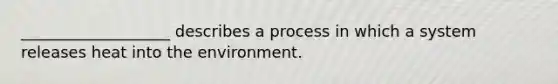 ___________________ describes a process in which a system releases heat into the environment.