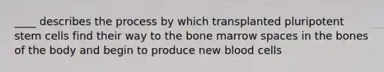 ____ describes the process by which transplanted pluripotent stem cells find their way to the bone marrow spaces in the bones of the body and begin to produce new blood cells