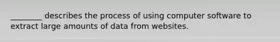 ​________ describes the process of using computer software to extract large amounts of data from websites.