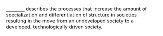 ________ describes the processes that increase the amount of specialization and differentiation of structure in societies resulting in the move from an undeveloped society to a developed, technologically driven society.