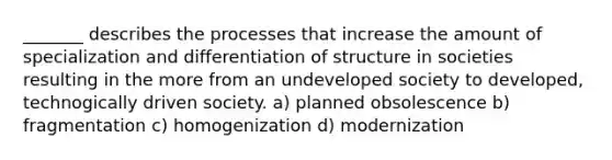 _______ describes the processes that increase the amount of specialization and differentiation of structure in societies resulting in the more from an undeveloped society to developed, technogically driven society. a) planned obsolescence b) fragmentation c) homogenization d) modernization