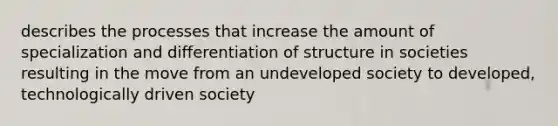 describes the processes that increase the amount of specialization and differentiation of structure in societies resulting in the move from an undeveloped society to developed, technologically driven society