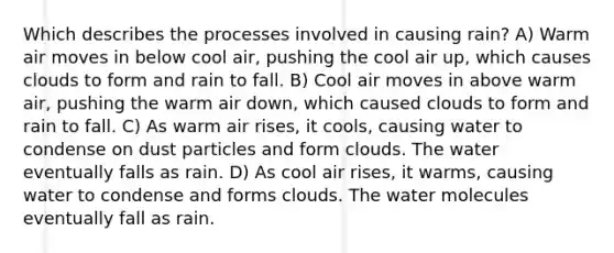 Which describes the processes involved in causing rain? A) Warm air moves in below cool air, pushing the cool air up, which causes clouds to form and rain to fall. B) Cool air moves in above warm air, pushing the warm air down, which caused clouds to form and rain to fall. C) As warm air rises, it cools, causing water to condense on dust particles and form clouds. The water eventually falls as rain. D) As cool air rises, it warms, causing water to condense and forms clouds. The water molecules eventually fall as rain.