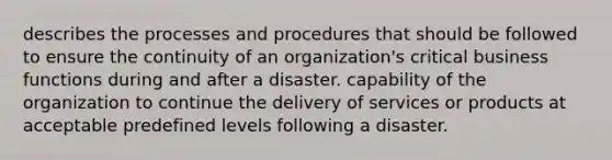 describes the processes and procedures that should be followed to ensure the continuity of an organization's critical business functions during and after a disaster. capability of the organization to continue the delivery of services or products at acceptable predefined levels following a disaster.