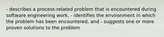 - describes a process-related problem that is encountered during software engineering work, - identifies the environment in which the problem has been encountered, and - suggests one or more proven solutions to the problem