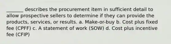 _______ describes the procurement item in sufficient detail to allow prospective sellers to determine if they can provide the products, services, or results. a. Make-or-buy b. Cost plus fixed fee (CPFF) c. A statement of work (SOW) d. Cost plus incentive fee (CFIP)