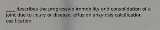 ____ describes the progressive immobility and consolidation of a joint due to injury or disease. effusion ankylosis calcification ossification