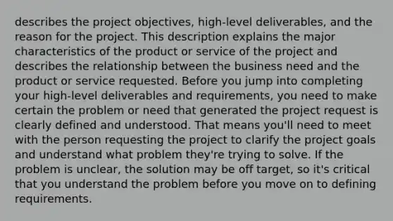 describes the project objectives, high-level deliverables, and the reason for the project. This description explains the major characteristics of the product or service of the project and describes the relationship between the business need and the product or service requested. Before you jump into completing your high-level deliverables and requirements, you need to make certain the problem or need that generated the project request is clearly defined and understood. That means you'll need to meet with the person requesting the project to clarify the project goals and understand what problem they're trying to solve. If the problem is unclear, the solution may be off target, so it's critical that you understand the problem before you move on to defining requirements.