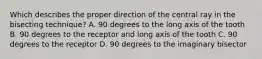 Which describes the proper direction of the central ray in the bisecting technique? A. 90 degrees to the long axis of the tooth B. 90 degrees to the receptor and long axis of the tooth C. 90 degrees to the receptor D. 90 degrees to the imaginary bisector