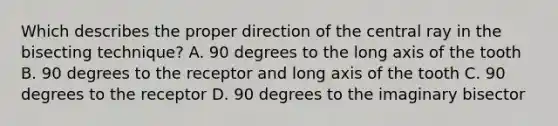 Which describes the proper direction of the central ray in the bisecting technique? A. 90 degrees to the long axis of the tooth B. 90 degrees to the receptor and long axis of the tooth C. 90 degrees to the receptor D. 90 degrees to the imaginary bisector