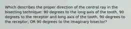 Which describes the proper direction of the central ray in the bisecting technique: 90 degrees to the long axis of the tooth, 90 degrees to the receptor and long axis of the tooth, 90 degrees to the receptor, OR 90 degrees to the imaginary bisector?