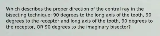 Which describes the proper direction of the central ray in the bisecting technique: 90 degrees to the long axis of the tooth, 90 degrees to the receptor and long axis of the tooth, 90 degrees to the receptor, OR 90 degrees to the imaginary bisector?