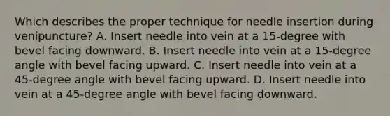 Which describes the proper technique for needle insertion during venipuncture? A. Insert needle into vein at a 15-degree with bevel facing downward. B. Insert needle into vein at a 15-degree angle with bevel facing upward. C. Insert needle into vein at a 45-degree angle with bevel facing upward. D. Insert needle into vein at a 45-degree angle with bevel facing downward.