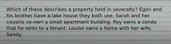 Which of these describes a property held in severalty? Egon and his brother have a lake house they both use. Sarah and her cousins co-own a small apartment building. Roy owns a condo that he rents to a tenant. Louise owns a home with her wife, Sandy.