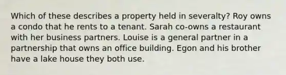 Which of these describes a property held in severalty? Roy owns a condo that he rents to a tenant. Sarah co-owns a restaurant with her business partners. Louise is a general partner in a partnership that owns an office building. Egon and his brother have a lake house they both use.