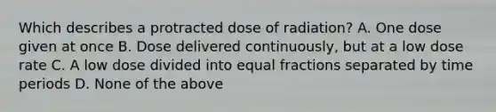 Which describes a protracted dose of radiation? A. One dose given at once B. Dose delivered continuously, but at a low dose rate C. A low dose divided into equal fractions separated by time periods D. None of the above