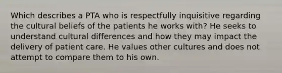 Which describes a PTA who is respectfully inquisitive regarding the cultural beliefs of the patients he works with? He seeks to understand cultural differences and how they may impact the delivery of patient care. He values other cultures and does not attempt to compare them to his own.