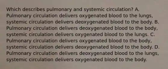 Which describes pulmonary and systemic circulation? A. Pulmonary circulation delivers oxygenated blood to the lungs, systemic circulation delivers deoxygenated blood to the body. B. Pulmonary circulation delivers deoxygenated blood to the body, systemic circulation delivers oxygenated blood to the lungs. C. Pulmonary circulation delivers oxygenated blood to the body, systemic circulation delivers deoxygenated blood to the body. D. Pulmonary circulation delivers deoxygenated blood to the lungs, systemic circulation delivers oxygenated blood to the body.