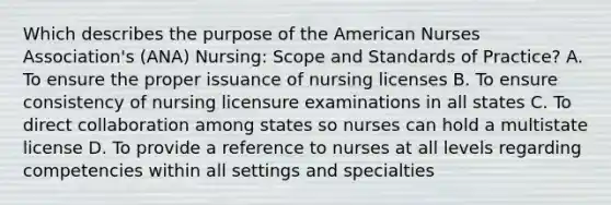 Which describes the purpose of the American Nurses Association's (ANA) Nursing: Scope and Standards of Practice? A. To ensure the proper issuance of nursing licenses B. To ensure consistency of nursing licensure examinations in all states C. To direct collaboration among states so nurses can hold a multistate license D. To provide a reference to nurses at all levels regarding competencies within all settings and specialties