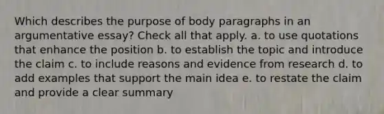 Which describes the purpose of body paragraphs in an argumentative essay? Check all that apply. a. to use quotations that enhance the position b. to establish the topic and introduce the claim c. to include reasons and evidence from research d. to add examples that support the main idea e. to restate the claim and provide a clear summary