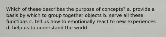 Which of these describes the purpose of concepts? a. provide a basis by which to group together objects b. serve all these functions c. tell us how to emotionally react to new experiences d. help us to understand the world