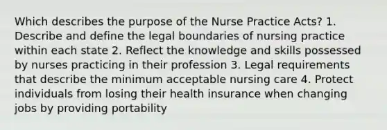 Which describes the purpose of the Nurse Practice Acts? 1. Describe and define the legal boundaries of nursing practice within each state 2. Reflect the knowledge and skills possessed by nurses practicing in their profession 3. Legal requirements that describe the minimum acceptable nursing care 4. Protect individuals from losing their health insurance when changing jobs by providing portability