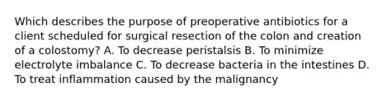 Which describes the purpose of preoperative antibiotics for a client scheduled for surgical resection of the colon and creation of a colostomy? A. To decrease peristalsis B. To minimize electrolyte imbalance C. To decrease bacteria in the intestines D. To treat inflammation caused by the malignancy