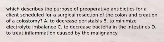 which describes the purpose of preoperative antibiotics for a client scheduled for a surgical resection of the colon and creation of a colostomy? A. to decrease peristalsis B. to minimize electrolyte imbalance C. to decrease bacteria in the intestines D. to treat inflammation caused by the malignancy