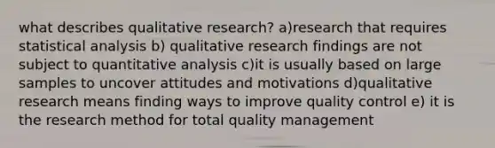 what describes qualitative research? a)research that requires statistical analysis b) qualitative research findings are not subject to quantitative analysis c)it is usually based on large samples to uncover attitudes and motivations d)qualitative research means finding ways to improve quality control e) it is the research method for total quality management