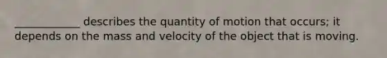 ____________ describes the quantity of motion that occurs; it depends on the mass and velocity of the object that is moving.