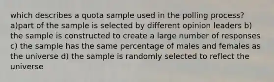 which describes a quota sample used in the polling process? a)part of the sample is selected by different opinion leaders b) the sample is constructed to create a large number of responses c) the sample has the same percentage of males and females as the universe d) the sample is randomly selected to reflect the universe