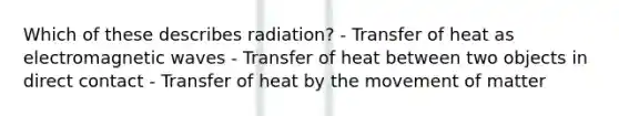 Which of these describes radiation? - Transfer of heat as electromagnetic waves - Transfer of heat between two objects in direct contact - Transfer of heat by the movement of matter