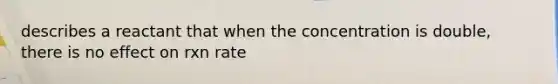 describes a reactant that when the concentration is double, there is no effect on rxn rate