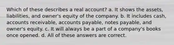 Which of these describes a real account? a. It shows the assets, liabilities, and owner's equity of the company. b. It includes cash, accounts receivable, accounts payable, notes payable, and owner's equity. c. It will always be a part of a company's books once opened. d. All of these answers are correct.