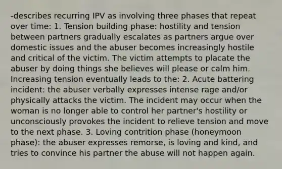 -describes recurring IPV as involving three phases that repeat over time: 1. Tension building phase: hostility and tension between partners gradually escalates as partners argue over domestic issues and the abuser becomes increasingly hostile and critical of the victim. The victim attempts to placate the abuser by doing things she believes will please or calm him. Increasing tension eventually leads to the: 2. Acute battering incident: the abuser verbally expresses intense rage and/or physically attacks the victim. The incident may occur when the woman is no longer able to control her partner's hostility or unconsciously provokes the incident to relieve tension and move to the next phase. 3. Loving contrition phase (honeymoon phase): the abuser expresses remorse, is loving and kind, and tries to convince his partner the abuse will not happen again.